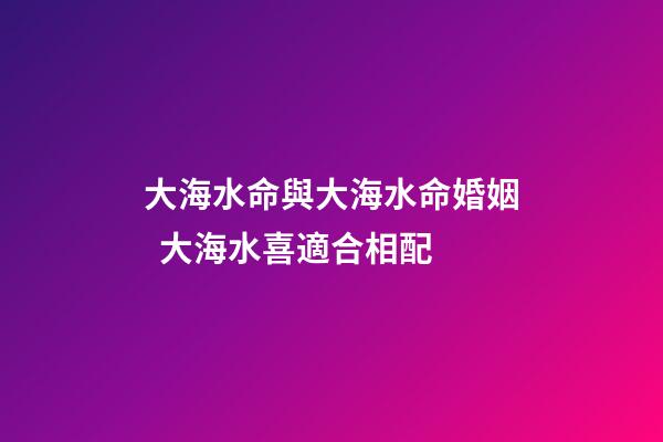 大海水命與大海水命婚姻  大海水喜適合相配